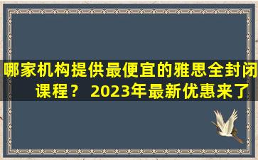 哪家机构提供最便宜的雅思全封闭课程？ 2023年最新优惠来了！